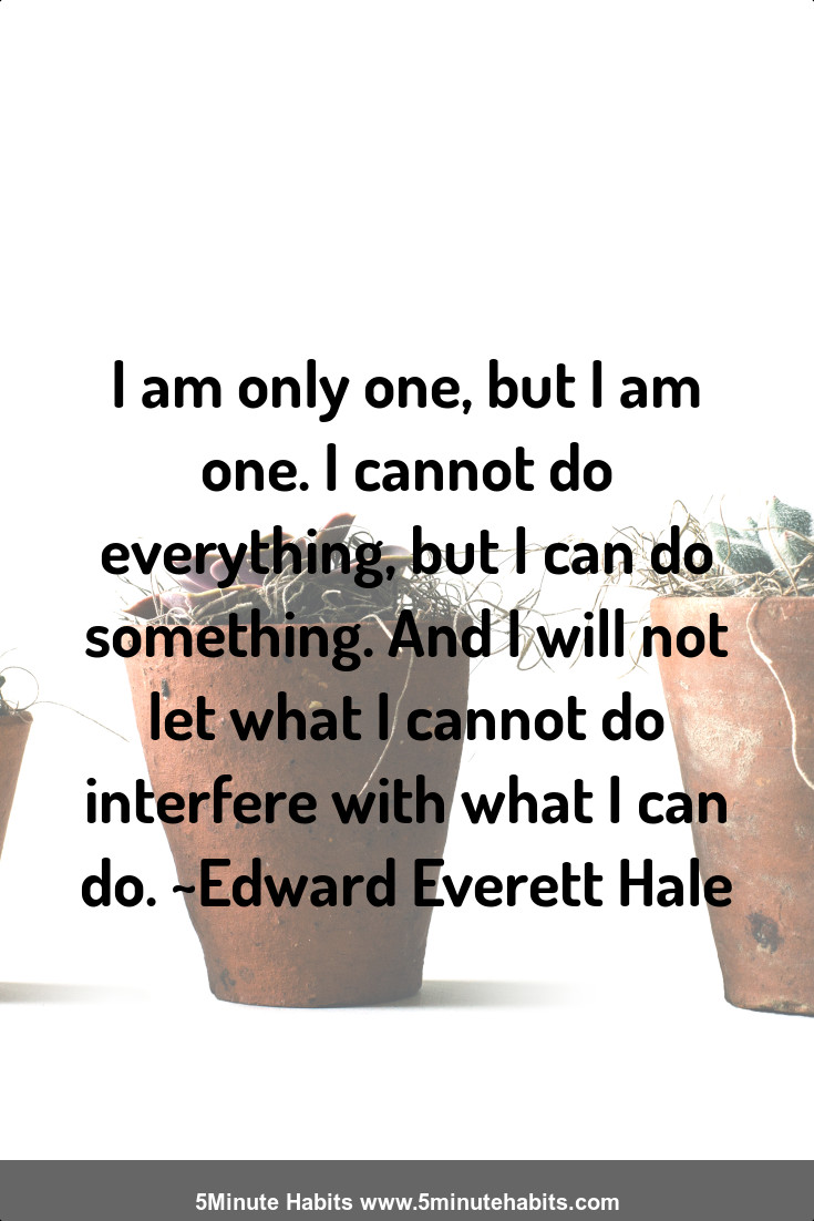 I am only one, but I am one. I cannot do everything, but I can do something. And I will not let what I cannot do interfere with what I can do. ~Edward Everett Hale
